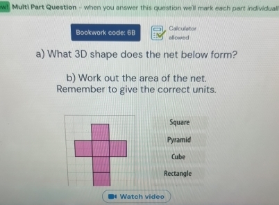 w! Multi Part Question - when you answer this question we'll mark each part individual 
Calculator 
Bookwork code: 6B allowed 
a) What 3D shape does the net below form? 
b) Work out the area of the net. 
Remember to give the correct units. 
Square 
Pyramid 
Cube 
Rectangle 
. Watch video