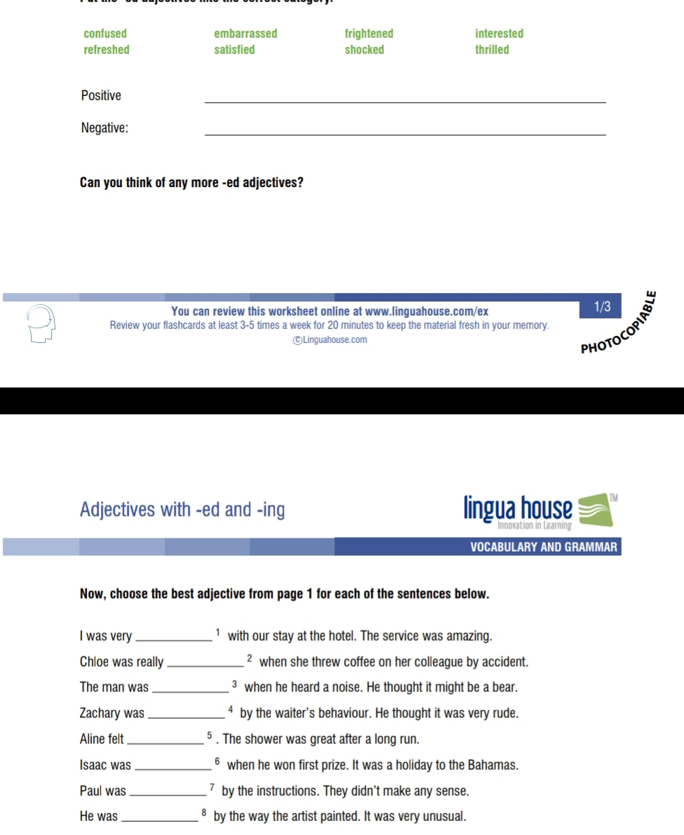 confused embarrassed frightened interested
refreshed satisfied shocked thrilled
_
Positive
Negative:
_
Can you think of any more -ed adjectives?
You can review this worksheet online at www.linguahouse.com/ex 1/3
Review your flashcards at least 3-5 times a week for 20 minutes to keep the material fresh in your memory.
CLinguahouse.com
PHOTOCOPIAD
Adjectives with -ed and -ing lingua house TM
VOCABULARY AND GRAMMAR
Now, choose the best adjective from page 1 for each of the sentences below.
I was very _ 1 with our stay at the hotel. The service was amazing.
Chloe was really _² when she threw coffee on her colleague by accident.
The man was_ ³ when he heard a noise. He thought it might be a bear.
Zachary was_ ⁴ by the waiter's behaviour. He thought it was very rude.
Aline felt _5 . The shower was great after a long run.
Isaac was_ θ when he won first prize. It was a holiday to the Bahamas.
Paul was _7 by the instructions. They didn't make any sense.
8
He was_ by the way the artist painted. It was very unusual.