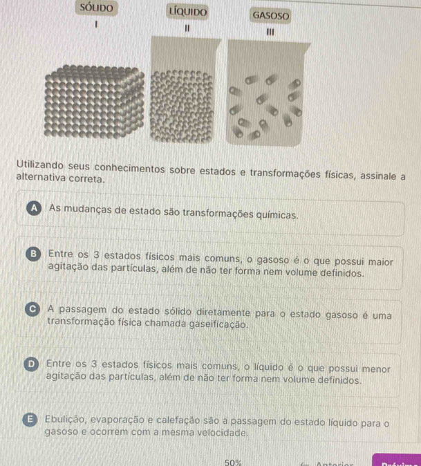 sólido líquido GASOSO
"
Utilizando seus conhecimentos sobre estados e transformações físicas, assinale a
alternativa correta.
A As mudanças de estado são transformações químicas.
B) Entre os 3 estados físicos mais comuns, o gasoso é o que possui maior
agitação das partículas, além de não ter forma nem volume definidos.
A passagem do estado sólido diretamente para o estado gasoso é uma
transformação física chamada gaseificação.
D Entre os 3 estados físicos mais comuns, o líquido é o que possui menor
agitação das partículas, além de não ter forma nem volume definidos.
E Ebulição, evaporação e calefação são a passagem do estado líquido para o
gasoso e ocorrem com a mesma velocidade.
50%