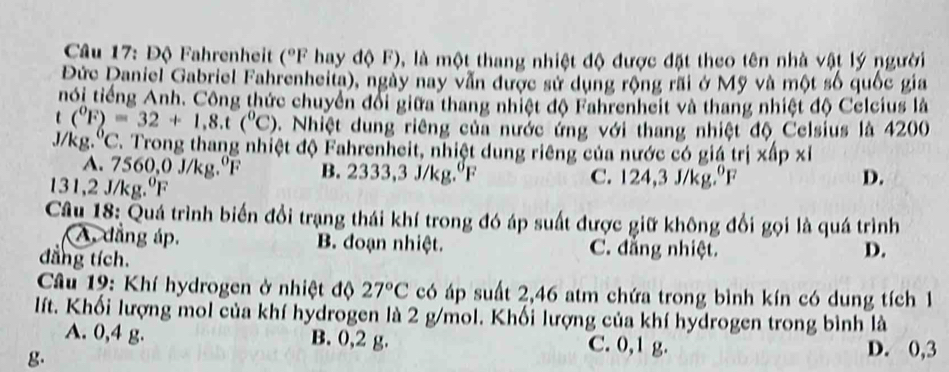 Độ Fahrenheit (^circ F hay độ F), là một thang nhiệt độ được đặt theo tên nhà vật lý người
Đức Daniel Gabriel Fahrenheita), ngày nay vẫn được sử dụng rộng rãi ở Mỹ và một số quốc gia
nói tiếng Anh. Công thức chuyển đổi giữa thang nhiệt độ Fahrenheit và thang nhiệt độ Celcius là
t (^circ F)=32+1,8.t(^circ C) v. Nhiệt dung riêng của nước ứng với thang nhiệt độ Celsius là 4200
J/kg.'C. Trong thang nhiệt độ Fahrenheit, nhiệt dung riêng của nước có giá trị xấp xỉ
A. 7560,0 J/kg.ºF B. 2333,3 J/kg.ºF
131,2 J/kg.ºF C. 124,3 J/kg.ºF D.
Câu 18: Quá trình biến đổi trạng thái khí trong đó áp suất được giữ không đổi gọi là quá trình
A. dẳng áp. B. đoạn nhiệt. C. đẳng nhiệt.
dẳng tích.
D.
* Câu 19: Khí hydrogen ở nhiệt độ 27°C có áp suất 2,46 atm chứa trong bình kín có dung tích 1
lít. Khối lượng mol của khí hydrogen là 2 g/mol. Khối lượng của khí hydrogen trong bình là
A. 0,4 g. B. 0,2 g. C. 0,1 g. D. 0,3
g.