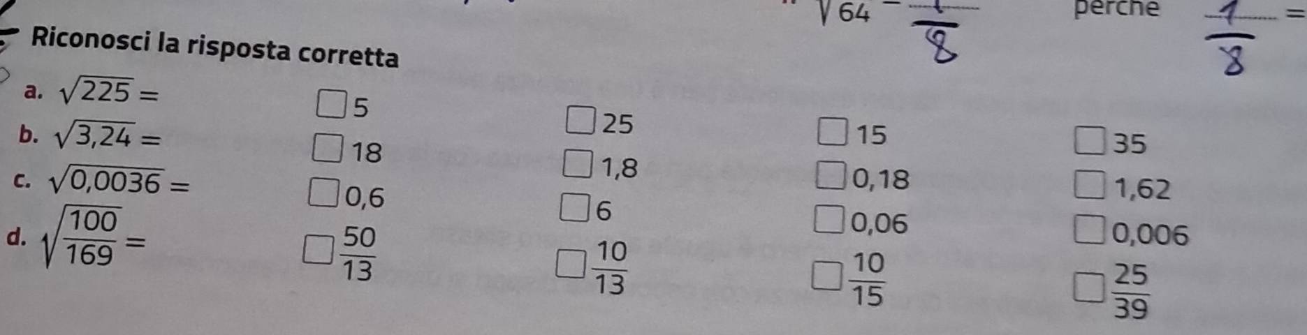sqrt(64-) perche
Riconosci la risposta corretta

a. sqrt(225)=
5
25
b. sqrt(3,24)= 15
18
35
1,8
C. sqrt(0,0036)= 0,18
0,6
1,62
6
0,06
d. sqrt(frac 100)169= 0,006
 50/13 
 10/13 
 10/15 
 25/39 