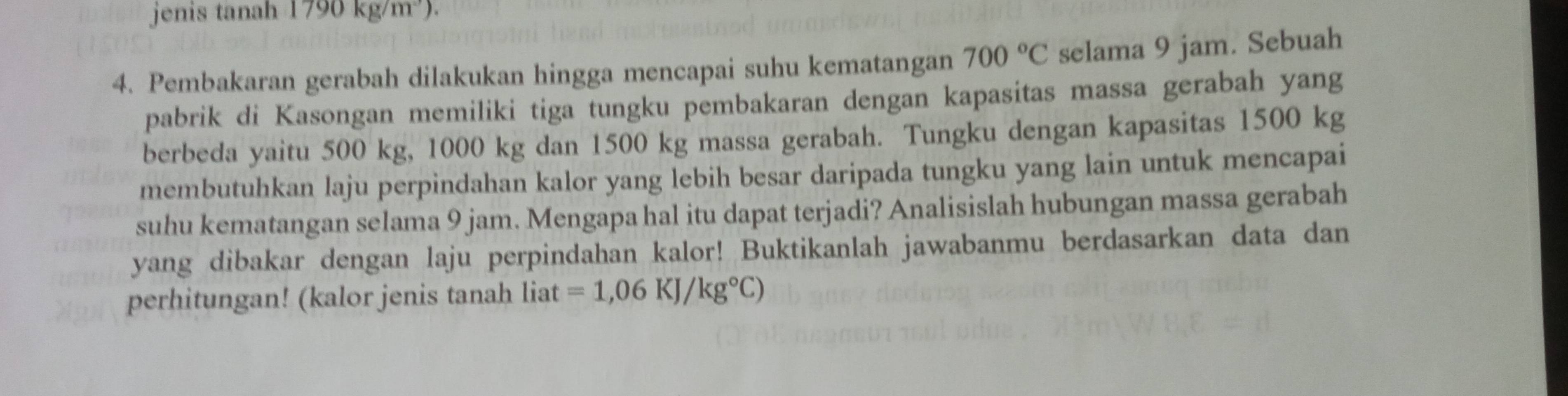 jenis tanah 1790kg/m^3). 
4. Pembakaran gerabah dilakukan hingga mencapai suhu kematangan 700°C selama 9 jam. Sebuah 
pabrik di Kasongan memiliki tiga tungku pembakaran dengan kapasitas massa gerabah yang 
berbeda yaitu 500 kg, 1000 kg dan 1500 kg massa gerabah. Tungku dengan kapasitas 1500 kg
membutuhkan laju perpindahan kalor yang lebih besar daripada tungku yang lain untuk mencapai 
suhu kematangan selama 9 jam. Mengapa hal itu dapat terjadi? Analisislah hubungan massa gerabah 
yang dibakar dengan laju perpindahan kalor! Buktikanlah jawabanmu berdasarkan data dan 
perhitungan! (kalor jenis tanah liat =1,06KJ/kg°C)