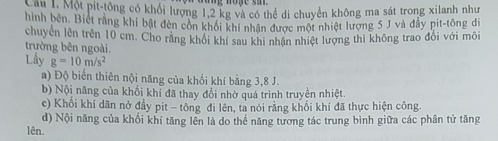 cang none si
Cầu 1. Một pit-tông có khối lượng 1,2 kg và có thể di chuyển không ma sát trong xilanh như
hình bên. Biết rằng khi bật đèn cồn khối khí nhận được một nhiệt lượng 5 J và đẩy pit-tông di
chuyển lên trên 10 cm. Cho rằng khối khí sau khi nhận nhiệt lượng thì không trao đổi với môi
trường bên ngoài.
Lấy g=10m/s^2
a) Độ biến thiên nội năng của khối khí bằng 3,8 J.
b) Nội năng của khối khí đã thay đổi nhờ quá trình truyền nhiệt.
c) Khối khí dãn nở đẩy pit - tông đi lên, ta nói rằng khối khí đã thực hiện công.
d) Nội năng của khối khí tăng lên là do thế năng tương tác trung bình giữa các phân tử tăng
lên.