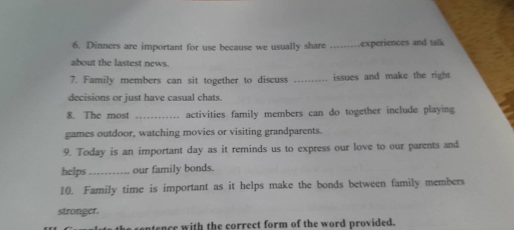 Dinners are important for use because we usually share .experiences and talk 
about the lastest news. 
7. Family members can sit together to discuss _issues and make the right 
decisions or just have casual chats. 
8. The most _activities family members can do together include playing 
games outdoor, watching movies or visiting grandparents. 
9. Today is an important day as it reminds us to express our love to our parents and 
helps_ our family bonds. 
10. Family time is important as it helps make the bonds between family members 
stronger. 
ntence with the correct form of the word provided.