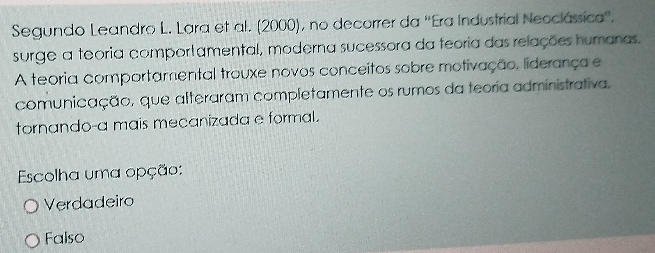 Segundo Leandro L. Lara et al. (2000), no decorrer da ''Era Industrial Neoclássica''.
surge a teoria comportamental, moderna sucessora da teoria das relações humanas.
A teoria comportamental trouxe novos conceitos sobre motivação, liderança e
comunicação, que alteraram completamente os rumos da teoria administrativa,
tornando-a mais mecanizada e formal.
Escolha uma opção:
Verdadeiro
Falso