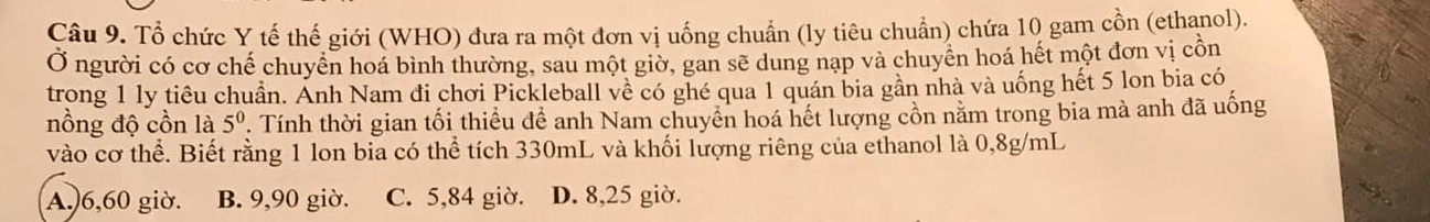 Tổ chức Y tế thế giới (WHO) đưa ra một đơn vị uống chuẩn (ly tiêu chuẩn) chứa 10 gam cồn (ethanol).
Ở người có cơ chế chuyển hoá bình thường, sau một giờ, gan sẽ dung nạp và chuyển hoá hết một đơn vị cồn
trong 1 ly tiêu chuẩn. Ảnh Nam đi chơi Pickleball về có ghé qua 1 quán bia gần nhà và uống hết 5 lon bia có
nồng độ cồn là 5^0. Tính thời gian tối thiều để anh Nam chuyển hoá hết lượng cồn nằm trong bia mà anh đã uồng
vào cơ thể. Biết rằng 1 lon bia có thể tích 330mL và khối lượng riêng của ethanol là 0,8g/mL
A.) 6,60 giờ. B. 9,90 giờ. C. 5,84 giờ. D. 8,25 giờ.