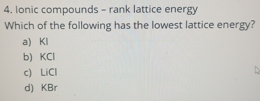 Ionic compounds - rank lattice energy
Which of the following has the lowest lattice energy?
a Kl
b KCl
c) LiCl
d) KBr