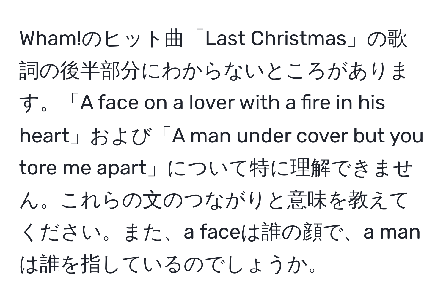 Wham!のヒット曲「Last Christmas」の歌詞の後半部分にわからないところがあります。「A face on a lover with a fire in his heart」および「A man under cover but you tore me apart」について特に理解できません。これらの文のつながりと意味を教えてください。また、a faceは誰の顔で、a manは誰を指しているのでしょうか。