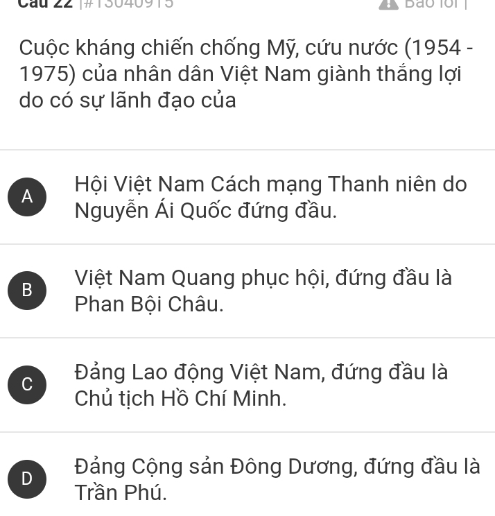 Cầu 22 [#130409 8
Cuộc kháng chiến chống Mỹ, cứu nước (1954 -
1975) của nhân dân Việt Nam giành thắng lợi
do có sự lãnh đạo của
A Hội Việt Nam Cách mạng Thanh niên do
Nguyễn Ái Quốc đứng đầu.
B Việt Nam Quang phục hội, đứng đầu là
Phan Bội Châu.
C Đảng Lao động Việt Nam, đứng đầu là
Chủ tịch Hồ Chí Minh.
D Đảng Cộng sản Đông Dương, đứng đầu là
Trần Phú.