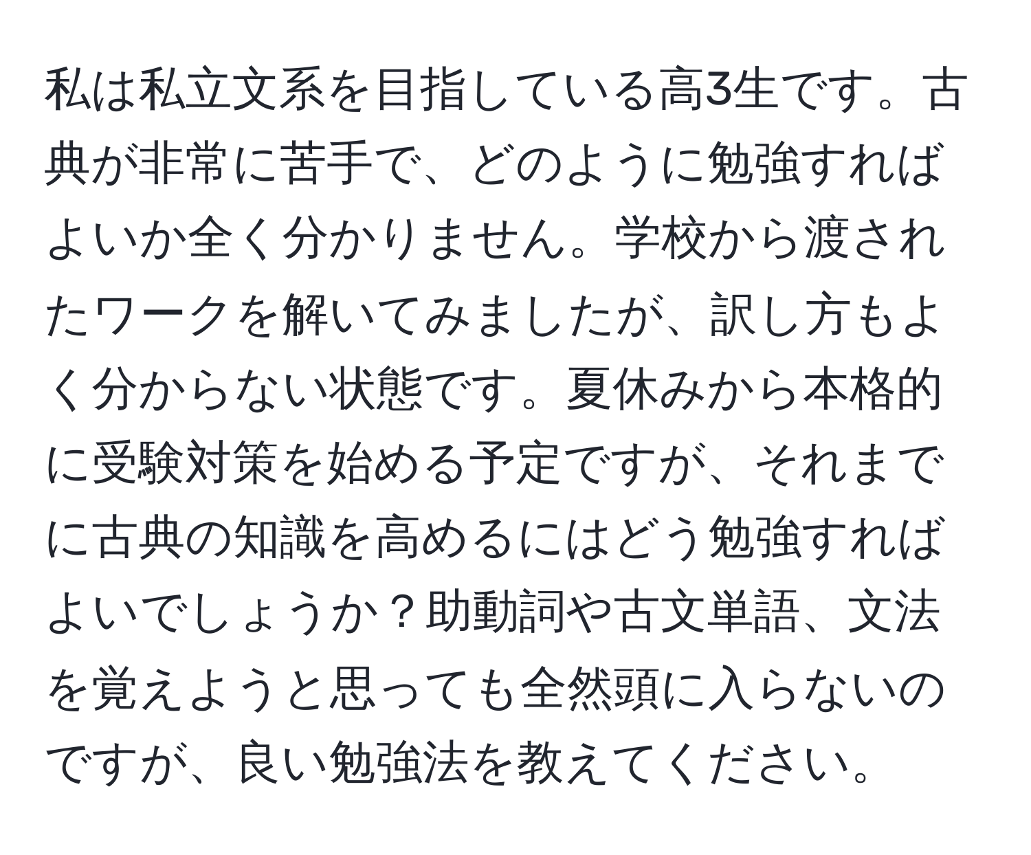 私は私立文系を目指している高3生です。古典が非常に苦手で、どのように勉強すればよいか全く分かりません。学校から渡されたワークを解いてみましたが、訳し方もよく分からない状態です。夏休みから本格的に受験対策を始める予定ですが、それまでに古典の知識を高めるにはどう勉強すればよいでしょうか？助動詞や古文単語、文法を覚えようと思っても全然頭に入らないのですが、良い勉強法を教えてください。