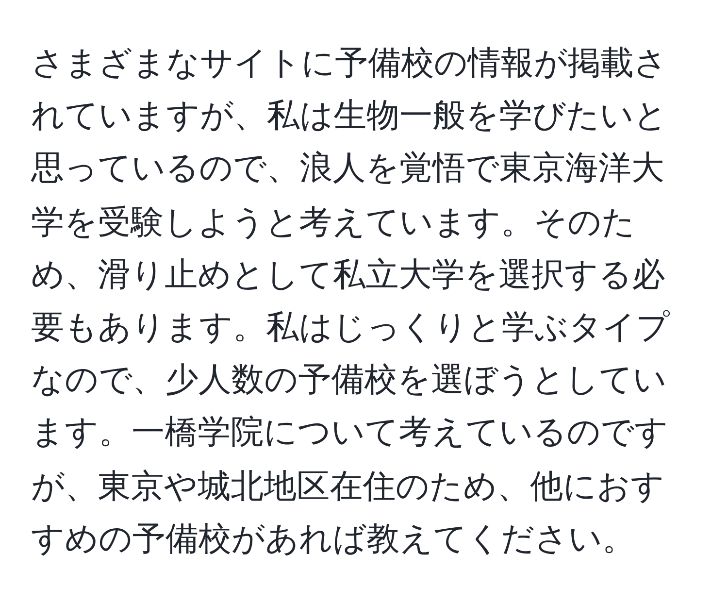 さまざまなサイトに予備校の情報が掲載されていますが、私は生物一般を学びたいと思っているので、浪人を覚悟で東京海洋大学を受験しようと考えています。そのため、滑り止めとして私立大学を選択する必要もあります。私はじっくりと学ぶタイプなので、少人数の予備校を選ぼうとしています。一橋学院について考えているのですが、東京や城北地区在住のため、他におすすめの予備校があれば教えてください。