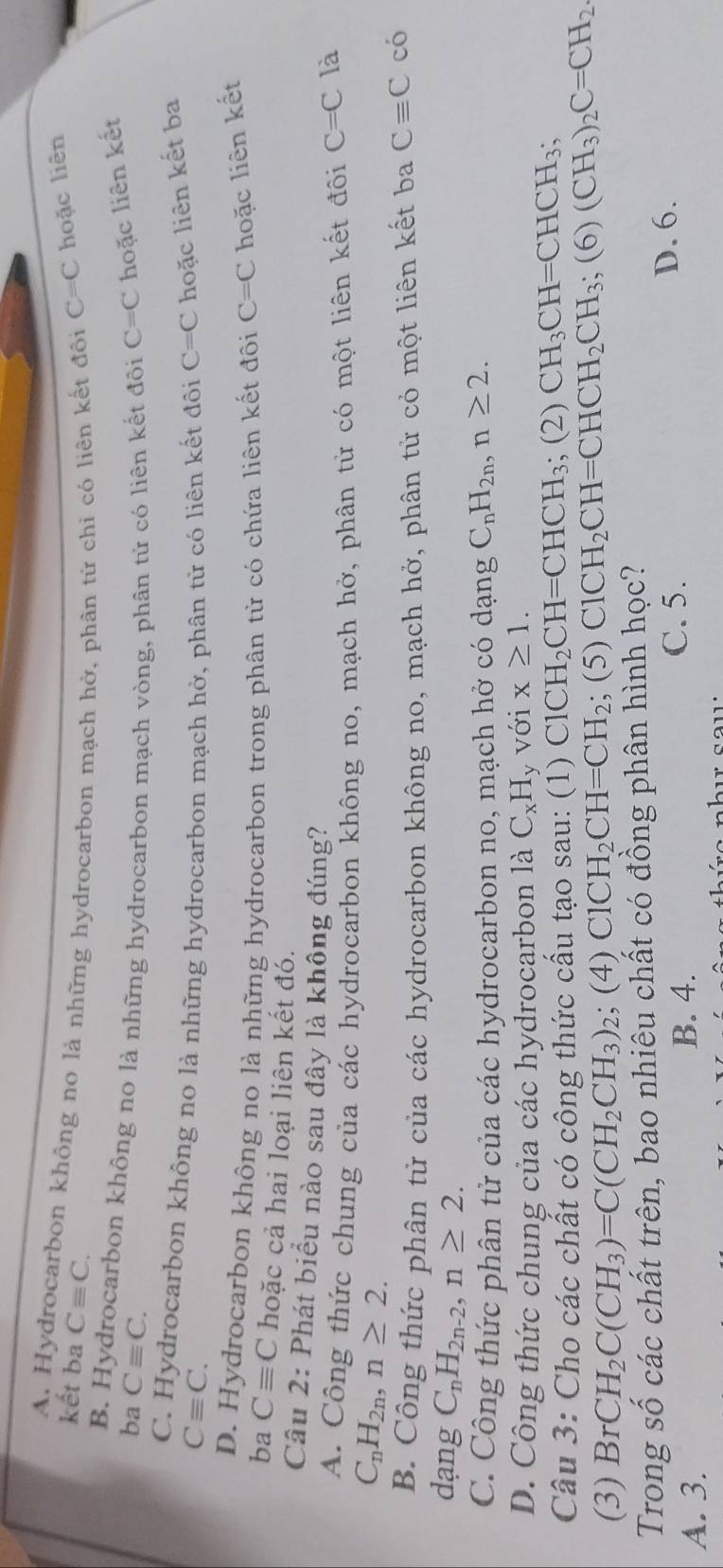 kết ba Cequiv C. C=C hoặc liên
A. Hydrocarbon không no là những hydrocarbon mạch hở, phân tử chi có liên kết đôi
B. Hydrocarbon không no là những hydrocarbon mạch vòng, phân tử có liên kết đôi
ba Cequiv C. C=C hoặc liên kết
C. Hydrocarbon không no là những hydrocarbon mạch hở, phân từ có liên kết đôi C=C hoặc liên kết ba
Cequiv C.
D. Hydrocarbon không no là những hydrocarbon trong phân từ có chứa liên kết đôi C=C hoặc liên kết
ba Cequiv C hoặc cả hai loại liên kết đó.
Câu 2: Phát biểu nào sau đây là không đúng?
A. Công thức chung của các hydrocarbon không no, mạch hở, phân tử có một liên kết đôi C=C là
C_nH_2n,n≥ 2.
B. Công thức phân tử của các hydrocarbon không no, mạch hở, phân tử cỏ một liên kết ba Cequiv C có
dạng C_nH_2n-2,n≥ 2.
C. Công thức phân tử của các hydrocarbon no, mạch hở có dạng C_nH_2n,n≥ 2.
D. Công thức chung của các hydrocąrbon là C_xH y Với x≥ 1.
Câu 3: Cho các chất có công thức cấu tạo sau: (1) ClCH_2CH=CHCH_3; (2) CH_3CH=CHCH_3;
(3) Br CH_2C(CH_3)=C(CH_2CH_3) 2; (4) ClCH_2CH=CH_2; (5) ClCH_2CH=CHCH_2CH_3;(6)(CH_3)_2C=CH_2
Trong số các chất trên, bao nhiêu chất có đồng phân hình học?
B. 4.
A. 3. C. 5.
D. 6.