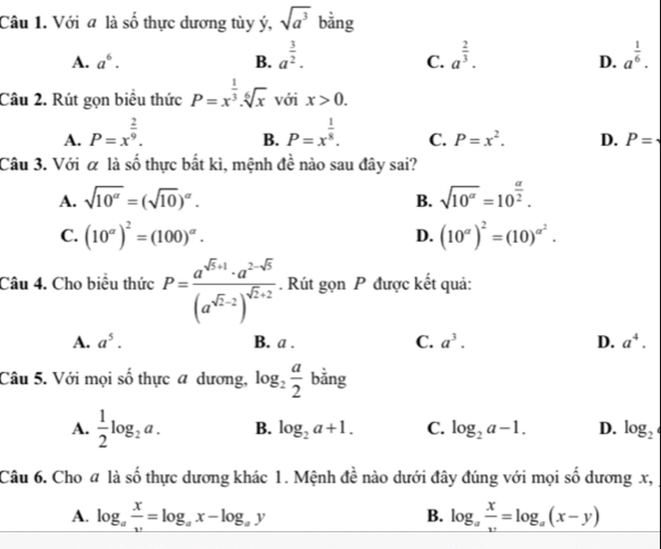 Với a là số thực dương tùy ý, sqrt(a^3) bằng
A. a^6. B. a^(frac 3)2. a^(frac 2)3. a^(frac 1)6.
C.
D.
Câu 2. Rút gọn biểu thức P=x^(frac 1)3.sqrt[6](x) với x>0.
B.
A. P=x^(frac 2)9. P=x^(frac 1)8. C. P=x^2. D. P=
Câu 3. Với α là số thực bắt kì, mệnh đề nào sau đây sai?
A. sqrt(10^(alpha))=(sqrt(10))^alpha . sqrt(10^(alpha))=10^(frac alpha)2.
B.
C. (10^(alpha))^2=(100)^alpha . D. (10^(alpha))^2=(10)^alpha^2.
Câu 4. Cho biểu thức P=frac a^(sqrt(5)+1)· a^(2-sqrt(5))(a^(sqrt(2)-2))^sqrt(2)+2. Rút gọn P được kết quả:
A. a^5. B. a . C. a^3. D. a^4.
Câu 5. Với mọi shat o thực a dương, log _2 a/2  bằng
A.  1/2 log _2a. B. log _2a+1. C. log _2a-1. D. log _2
Câu 6. Cho # là số thực dương khác 1. Mệnh đề nào dưới đây đúng với mọi số dương x,
A. log _a x/v =log _ax-log _ay log _a x/v =log _a(x-y)
B.