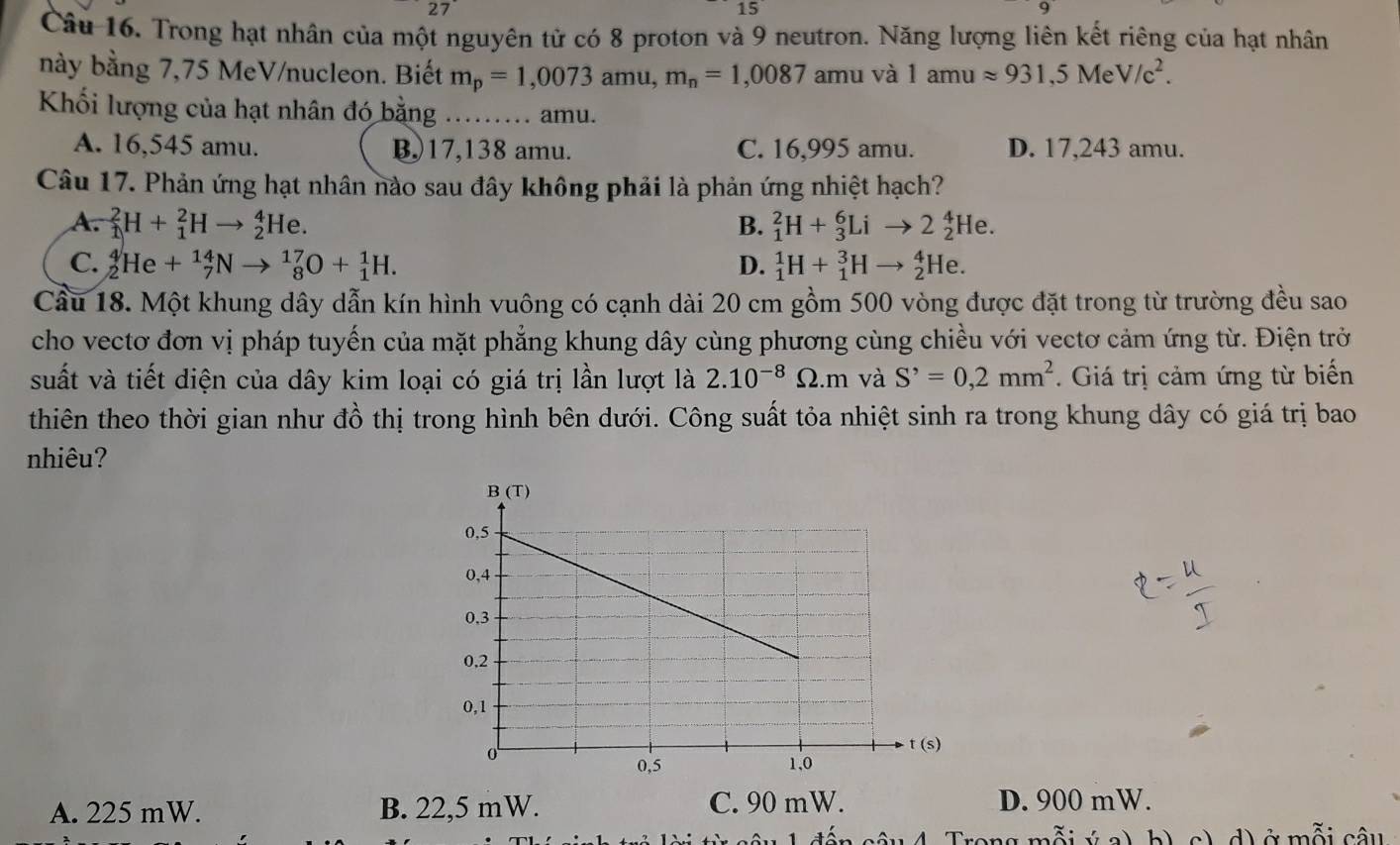 Trong hạt nhân của một nguyên tử có 8 proton và 9 neutron. Năng lượng liên kết riêng của hạt nhân
này bằng 7,75 MeV/nucleon. Biết m_p=1,0073amu,m_n=1,0087 amu và 1amuapprox 931,5MeV/c^2.
Khối lượng của hạt nhân đó bằng ……. amu.
A. 16,545 amu. B,)17,138 amu. C. 16,995 amu. D. 17,243 amu.
Câu 17. Phản ứng hạt nhân nào sau đây không phải là phản ứng nhiệt hạch?
A. _1^(2H+_1^2Hto _2^4He. B. _1^2H+_3^6Lito 2_2^4He.
C. _2^4He+_7^(14)Nto _8^(17)O+_1^1H. D. _1^1H+_1^3Hto _2^4He.
Câu 18. Một khung dây dẫn kín hình vuông có cạnh dài 20 cm gồm 500 vòng được đặt trong từ trường đều sao
cho vectơ đơn vị pháp tuyến của mặt phẳng khung dây cùng phương cùng chiều với vectơ cảm ứng từ. Điện trở
suất và tiết diện của dây kim loại có giá trị lần lượt là 2.10^-8)Omega .m và S^,=0,2mm^2. Giá trị cảm ứng từ biển
thiên theo thời gian như đồ thị trong hình bên dưới. Công suất tỏa nhiệt sinh ra trong khung dây có giá trị bao
nhiêu?
A. 225 mW. B. 22,5 mW. C. 90 mW. D. 900 mW.
b) c) d) ở mỗi câu