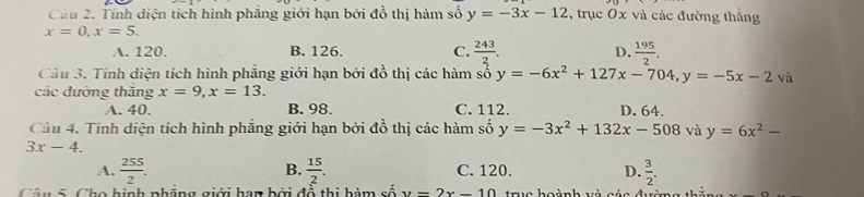 Cầu 2. Tính diện tích hình phăng giới hạn bởi đổ thị hàm số y=-3x-12 , trục Ox và các đường thăng
x=0, x=5.
A. 120. B. 126. C.  243/2 . D.  195/2 . 
Câu 3. Tính diện tích hình phẳng giới hạn bởi đồ thị các hàm số y=-6x^2+127x-704, y=-5x-2vi
các đưởng thắng x=9, x=13.
A. 40. B. 98. C. 112. D. 64.
Cầu 4. Tính diện tích hình phẳng giới hạn bởi đồ thị các hàm số y=-3x^2+132x-508 và y=6x^2-
3x-4.
B.
A.  255/2 .  15/2 . C. 120. D.  3/2 . 
Câu 5 Cho hinh phẳng giới han bởi đổ thị hàm số y=2x-10 tra hoành và s á a