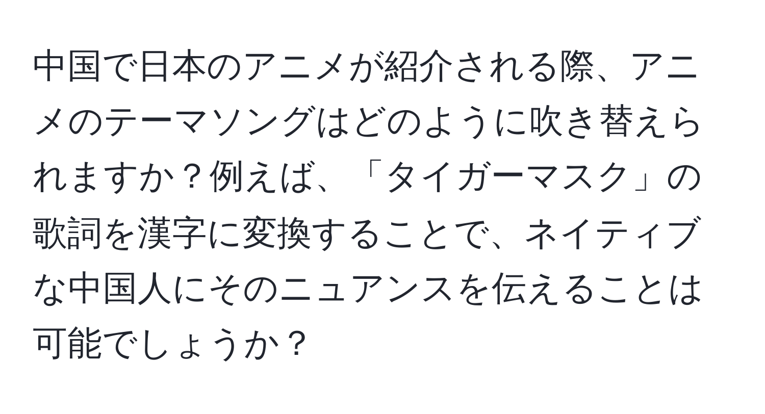中国で日本のアニメが紹介される際、アニメのテーマソングはどのように吹き替えられますか？例えば、「タイガーマスク」の歌詞を漢字に変換することで、ネイティブな中国人にそのニュアンスを伝えることは可能でしょうか？