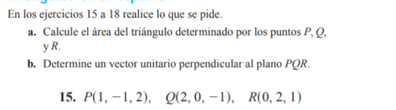 En los ejercicios 15 a 18 realice lo que se pide. 
a. Calcule el área del triángulo determinado por los puntos P, Q,
y R. 
b. Determine un vector unitario perpendicular al plano PQR. 
15. P(1,-1,2), Q(2,0,-1), R(0,2,1)