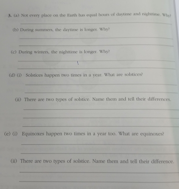 Not every place on the Earth has equal hours of daytime and nightime. Whe 
_ 
(b) During summers, the daytime is longer. Why? 
_ 
_ 
(c) During winters, the nighttime is longer. Why? 
_ 
_ 
(d) (i) Solstices happen two times in a year. What are solstices? 
_ 
_ 
(ii) There are two types of solstice. Name them and tell their differences. 
_ 
_ 
_ 
(e) (i) Equinoxes happen two times in a year too. What are equinoxes? 
_ 
_ 
(ii) There are two types of solstice. Name them and tell their difference. 
_ 
_