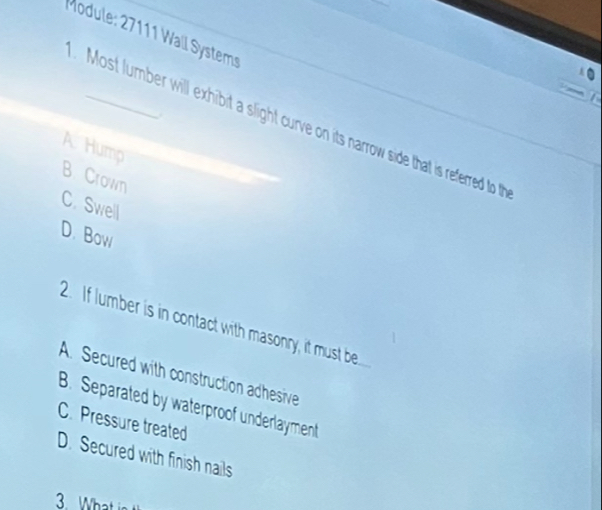 Module: 27111 Wall Systems
Most lumber will exhibit a slight curve on its narrow side that is referred to th
A Hump
B Crown
C. Swell
D. Bow
2. If lumber is in contact with masonry, it must be
A. Secured with construction adhesive
B. Separated by waterproof underlayment
C. Pressure treated
D. Secured with finish nails
3. What in