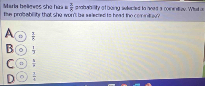 Marla believes she has a  3/8  probability of being selected to head a committee. What is
the probability that she won't be selected to head the committee?
A  3/8 
B 。  1/2 
C 。  5/8 
D 。  3/4 