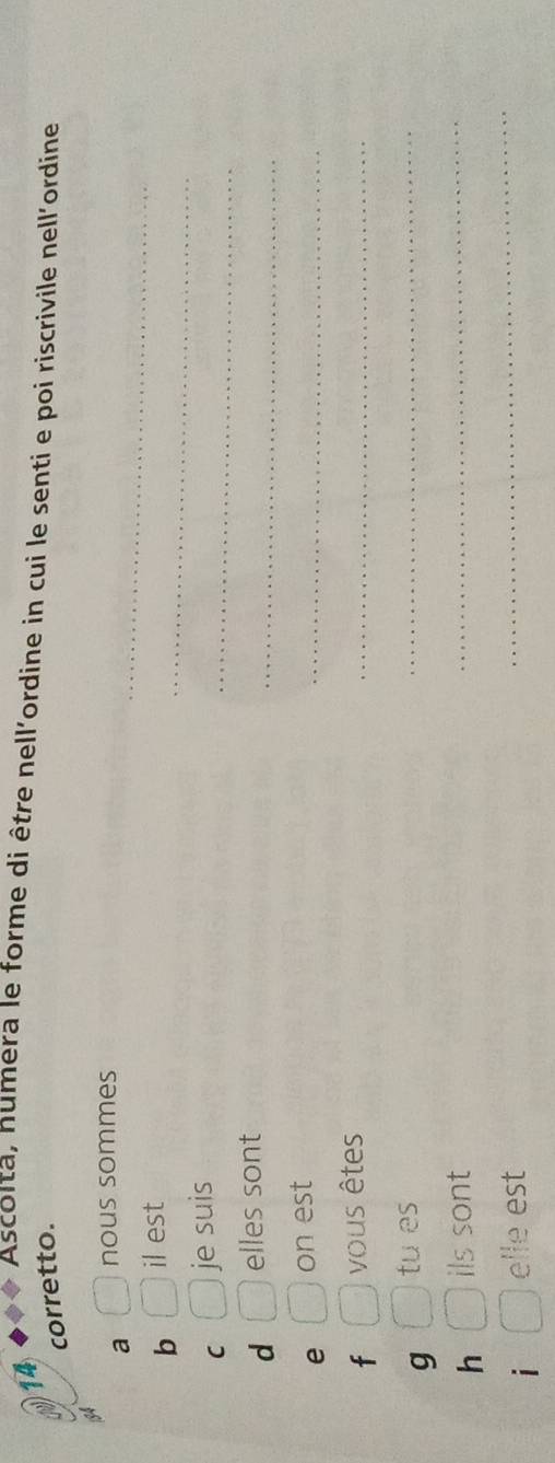 Ascolta, humera le forme di être nell'ordine in cui le senti e poi riscrivile nell'ordine 
corretto. 
a nous sommes 
_ 
b il est 
_ 
_ 
C je suis 
_ 
d elles sont 
e on est 
_ 
f vous êtes 
_ 
g tu es 
_ 
h ils sont 
_ 
i elle est 
_