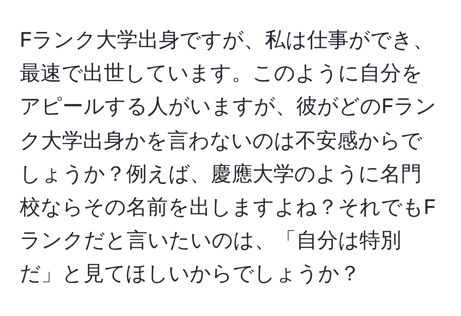 Fランク大学出身ですが、私は仕事ができ、最速で出世しています。このように自分をアピールする人がいますが、彼がどのFランク大学出身かを言わないのは不安感からでしょうか？例えば、慶應大学のように名門校ならその名前を出しますよね？それでもFランクだと言いたいのは、「自分は特別だ」と見てほしいからでしょうか？