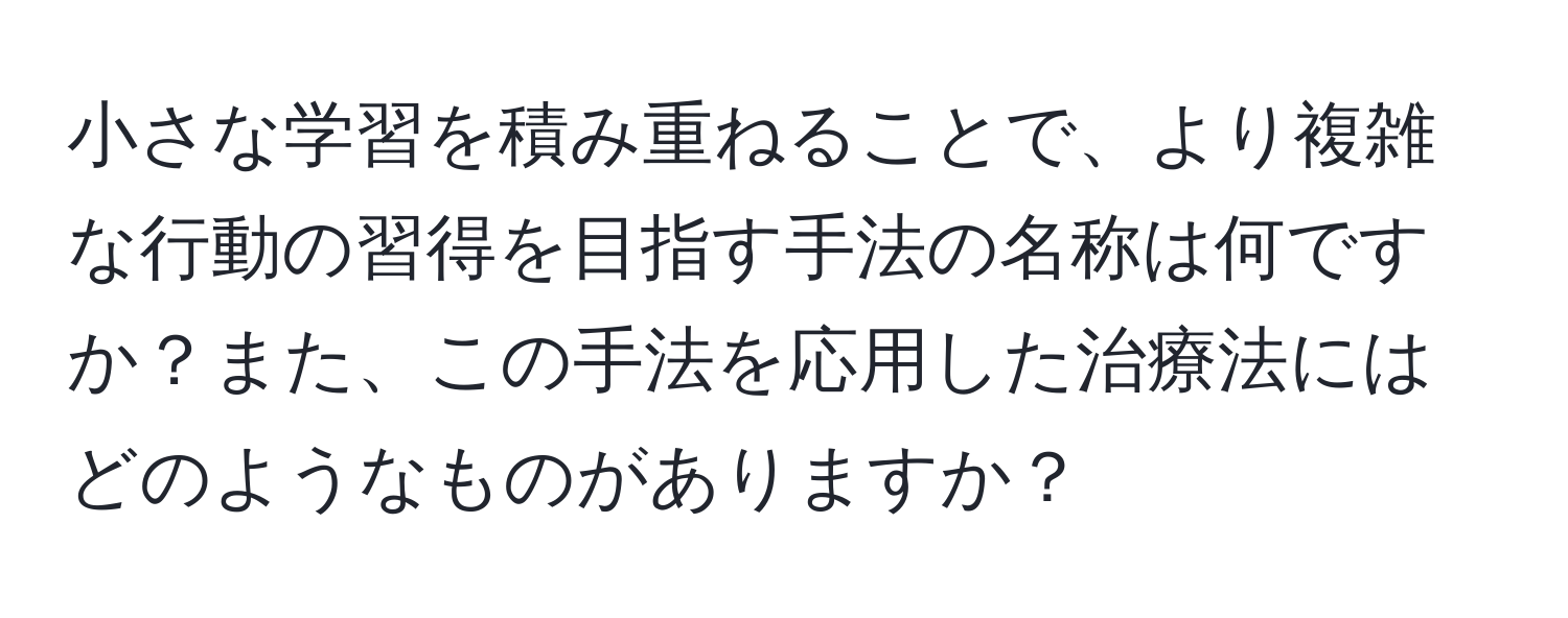 小さな学習を積み重ねることで、より複雑な行動の習得を目指す手法の名称は何ですか？また、この手法を応用した治療法にはどのようなものがありますか？