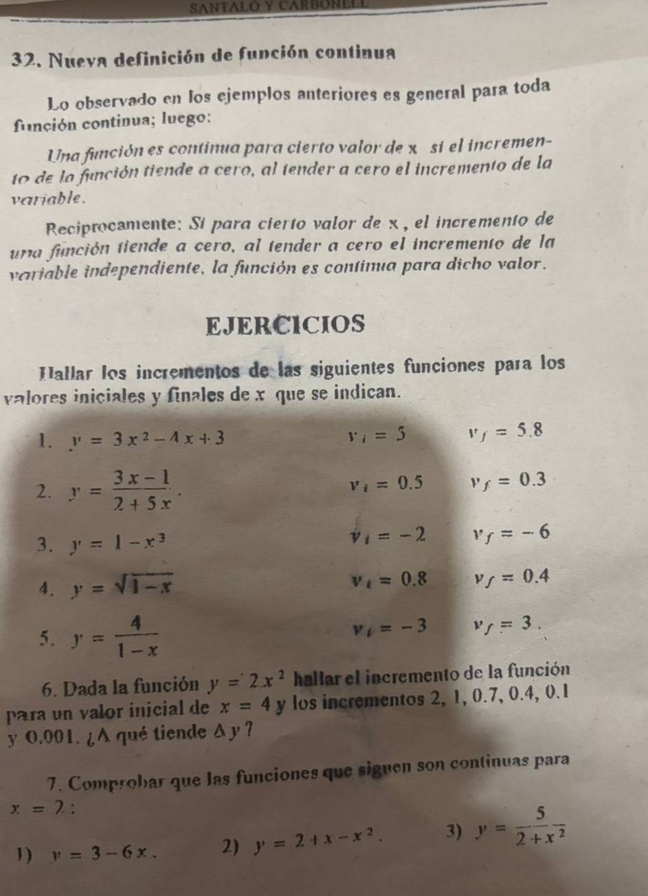 SANTALO Y CARBONELL 
32. Nueva definición de función continua 
Lo observado en los ejemplos anteriores es general para toda 
función continua; luego: 
Una función es continua para cierto valor de x si el incremen- 
to de la función tiende a cero, al tender a cero el incremento de la 
variable . 
Reciprocamente: Si para cierto valor de x , el incremento de 
una función tiende a cero, al tender a cero el incremento de la 
variable independiente, la función es contimua para dicho valor. 
EJERCICIOS 
Hallar los incrementos de las siguientes funciones para los 
valores iniciales y finales de x que se indican. 
1. y=3x^2-4x+3 v_i=5 v_f=5.8
2. y= (3x-1)/2+5x .
v_i=0.5 v_f=0.3
3. y=1-x^3
v_1=-2 v_f=-6
4. y=sqrt(1-x)
v_t=0.8 v_f=0.4
5. y= 4/1-x 
v_1=-3 v_f=3. 
6. Dada la función y=2x^2 hallar el incremento de la función 
para un valor inicial de x=4 y los incrementos 2, 1, 0.7, 0.4, 0.1
y 0.001. ¿A qué tiende △ y ? 
7. Comprobar que las funciones que siguen son continuas para
x=2 : 
1 ) y=3-6x. 2) y=2+x-x^2. 3) y= 5/2+x^2 