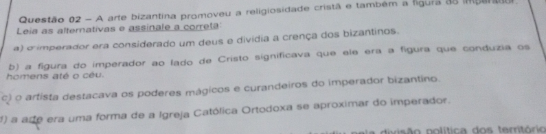 A arte bizantina promoveu a religiosidade cristã e também a figura as imperadu.
Leia as alternativas e assinale a correta:
a) o imperador era considerado um deus e dividia a crença dos bizantinos.
b) a figura do imperador ao lado de Cristo significava que ele era a fígura que conduzia os
homens até o céu.
c) o artista destacava os poderes mágicos e curandeiros do imperador bizantino.
1) a are era uma forma de a Igreja Católica Ortodoxa se aproximar do imperador.
A divisão política dos território