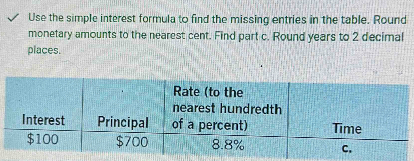 Use the simple interest formula to find the missing entries in the table. Round 
monetary amounts to the nearest cent. Find part c. Round years to 2 decimal 
places.