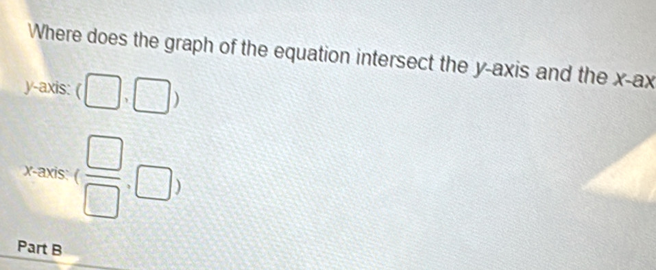 Where does the graph of the equation intersect the y-axis and the x -ax 
y-axis: (□ ,□ )
x-axis: ( □ /□  ,□ )
Part B