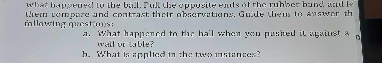 what happened to the ball. Pull the opposite ends of the rubber band and le 
them compare and contrast their observations. Guide them to answer th 
following questions: 
a. What happened to the ball when you pushed it against a Is 
wall or table? 
b. What is applied in the two instances?