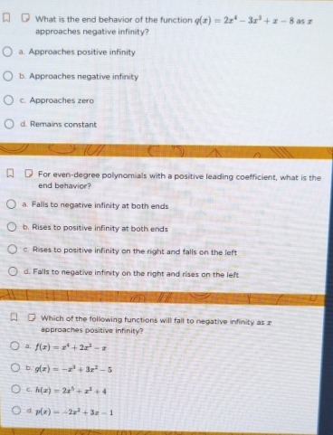 What is the end behavior of the function q(x)=2x^4-3x^3+x-8 as z
approaches negative infinity?
a. Approaches positive infinity
b. Approaches negative infinity
c. Approaches zero
d. Remains constant
For even-degree polynomials with a positive leading coefficient, what is the
end behavior?
a. Falls to negative infinity at both ends
b. Rises to positive infinity at both ends
c. Rises to positive infinity on the right and falls on the left
d. Falls to negative infinity on the right and rises on the left
Which of the following functions will fall to negative infinity asx
approaches positive infinity?
a. f(x)=x^4+2x^3-x
b g(x)=-x^3+3x^2-5
C. h(x)=2x^5+x^2+4
d p(x)=-2x^2+3x-1