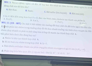 MYL 3. Mecury (thúy ngân) rất độc, dễ bay hơi. Khi nhiệt kế chứa mecury (thủy ngằn) bị vô th
dùng chất nào để khử độc?
A. Bột than. B. Nước. C. Bột sulfur (lưu huỳnh). D. Bột iron (sắt).
Câu 4: Khi đột nông kim loại Fe rồi đưa vào bình chứa cholorin tạo thành sản phẩm là.
A. Fe_1O_4 B. FeCl_2 C. FeCl_2 D. FeO. 
MYL 13. [CD - SBT] Cho một ít bột nhôm vào muồng đốt hoá chất rồi đốt trên ngon lửa đèn còn.
Khimột phần bột nhôm trong muỗng chây đô thì đưa nhanh muỗng vào bình chứa oxygen dư. Bột
nhôm cháy nhanh và phát ra ánh sáng màu trắng rất manh, tạo thành hợp chất A .
Mỗi phát biểu dưới đây đúng hay sai?
a. Nhôm bị khủ tạo thành hợp chất A .
b. Số oxi hoá của nhôm trong hợp chất . AD+3. 
c. Biến thiên enthalpy chuẩn của phân ứng giữa nhôm và oxygen có giá trị âm (△ ,H_2n<0).
đ. Phản ứng trên liên quan đến 2 cập oxi hoá - khử là AJ''(A|v) 0, /20°.