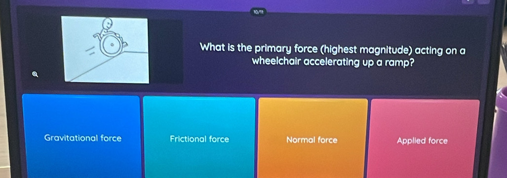 What is the primary force (highest magnitude) acting on a
wheelchair accelerating up a ramp?
Q
Gravitational force Frictional force Normal force Applied force