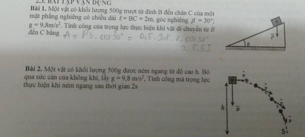 bài tập vận dụng
Bài 1. Một vật có khối lượng 500g trượt từ đỉnh B đến chân C của một
mặt phăng nghiêng có chiều dài ell =BC=2m , góc nghiêng beta =30°;
g=9,8m/s^2. Tính công của trọng lực thực hiện khi vật di chuyển từ B
đến C bằng
Bài 2. Một vật có khối lượng 500g được ném ngang từ độ cao h. Bỏ
qua sức cản của không khí, lấy g=9,8m/s^2 , Tính công mà trọng lực
thực hiện khi ném ngang sau thời gian 2s