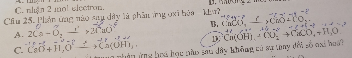 mạn
D. nhương 2 m
C. nhận 2 mol electron.
Câu 25. Phản ứng nào sau đây là phản ứng oxi hóa - khử?
B. CaCO_3to CaCaO+CO -12+4-2
A. 2Ca+O_2 →2CaO
D. Ca(OH)_2+CO_2to CaCO_3+H_2O..271+
C. CaO+H_2Oxrightarrow t^0Ca(OH)_2· ú phản ứng hoá học nào sau đây không có sự thay đồi số oxi hoá?