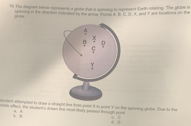 The diagram below represents a globe that is spinning to represent Earth rotating. The globe is
spinning in the direction indicated by the arrow. Points A, B, C, D, X, and Y are locations on the
globe.
student attempted to draw a straight line from point X to point Y on the spinning globe. Due to the
riolis effect, the student's drawn line most likely passed through point
a. A
C. C
b. B d. D