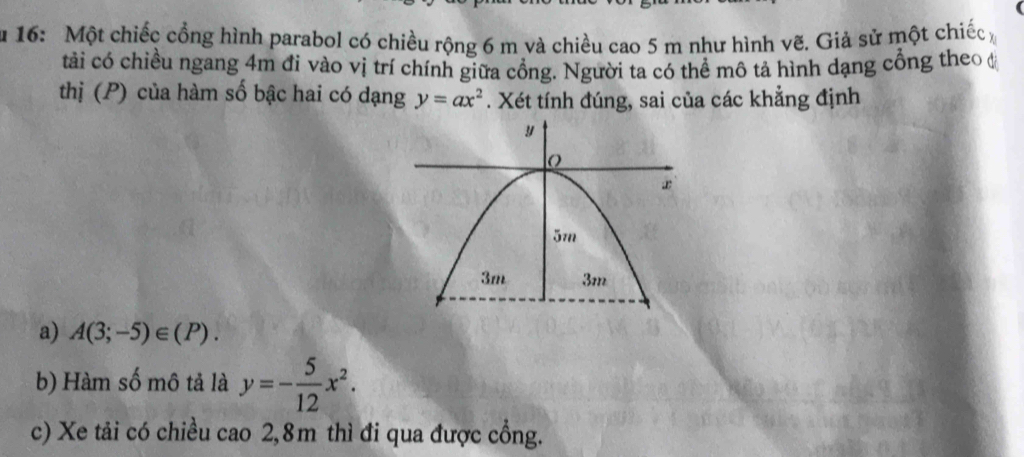 16: Một chiếc cổng hình parabol có chiều rộng 6 m và chiều cao 5 m như hình vẽ. Giả sử một chiếc 
tải có chiều ngang 4m đi vào vị trí chính giữa cổng. Người ta có thể mô tả hình dạng cổng theo đ 
thị (P) của hàm số bậc hai có dạng y=ax^2. Xét tính đúng, sai của các khẳng định 
a) A(3;-5)∈ (P). 
b) Hàm số mô tả là y=- 5/12 x^2. 
c) Xe tải có chiều cao 2,8m thì đi qua được cổng.