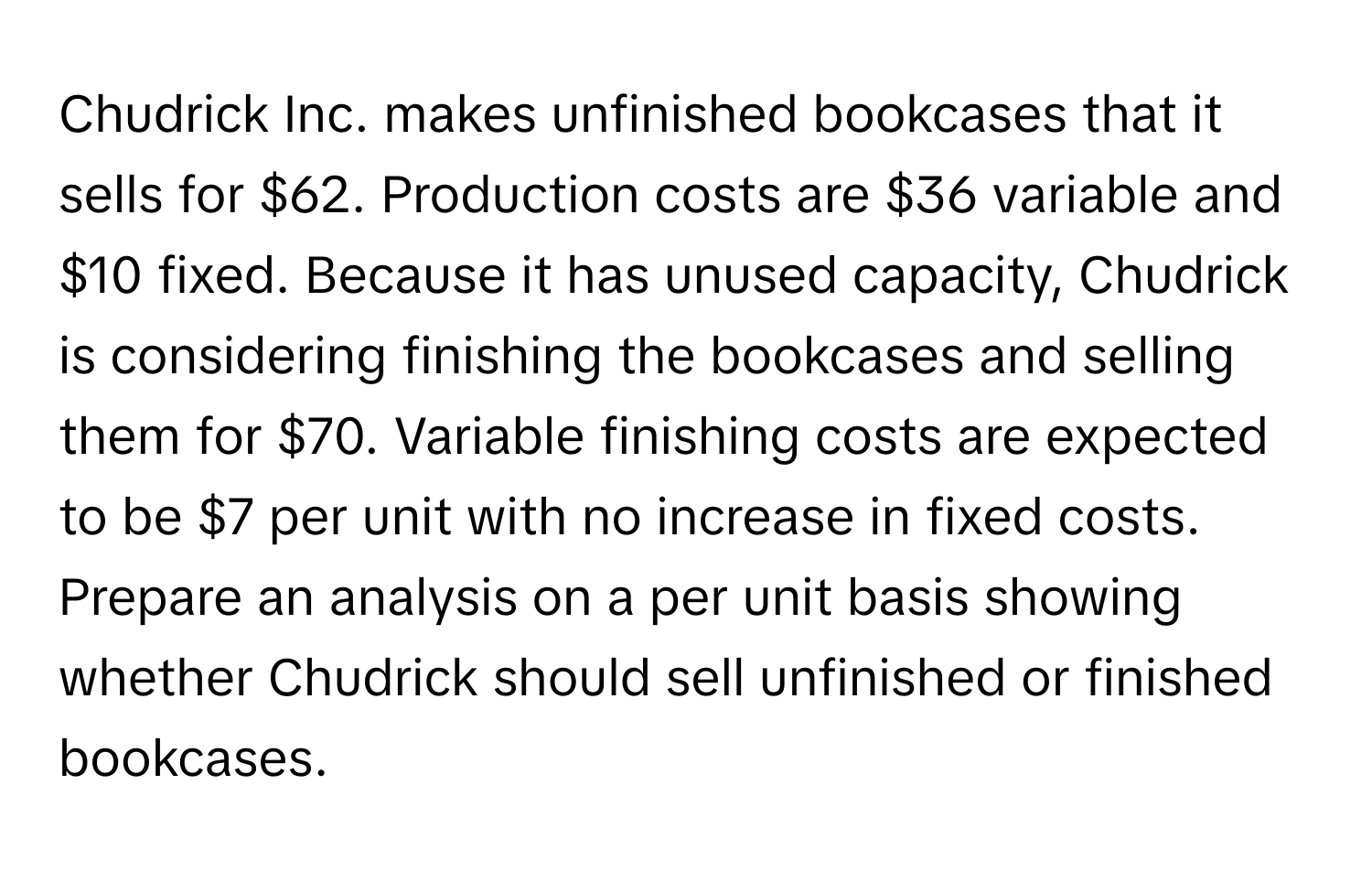 Chudrick Inc. makes unfinished bookcases that it sells for $62. Production costs are $36 variable and $10 fixed. Because it has unused capacity, Chudrick is considering finishing the bookcases and selling them for $70. Variable finishing costs are expected to be $7 per unit with no increase in fixed costs. Prepare an analysis on a per unit basis showing whether Chudrick should sell unfinished or finished bookcases.