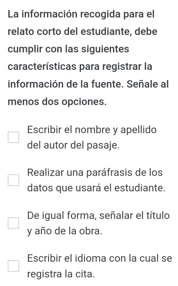 La información recogida para el 
relato corto del estudiante, debe 
cumplir con las siguientes 
características para registrar la 
información de la fuente. Señale al 
menos dos opciones. 
Escribir el nombre y apellido 
del autor del pasaje. 
Realizar una paráfrasis de los 
datos que usará el estudiante. 
De igual forma, señalar el título 
y año de la obra. 
Escribir el idioma con la cual se 
registra la cita.