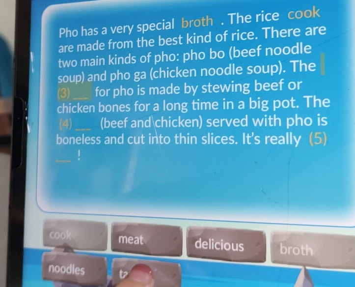 Pho has a very special broth . The rice cook 
are made from the best kind of rice. There are 
two main kinds of pho: pho bo (beef noodle 
soup) and pho ga (chicken noodle soup). The 
(3)_ for pho is made by stewing beef or 
chicken bones for a long time in a big pot. The 
(4)_ (beef andchicken) served with pho is 
boneless and cut into thin slices. It's really (5) 
cook meat delicious broth 
noodles t