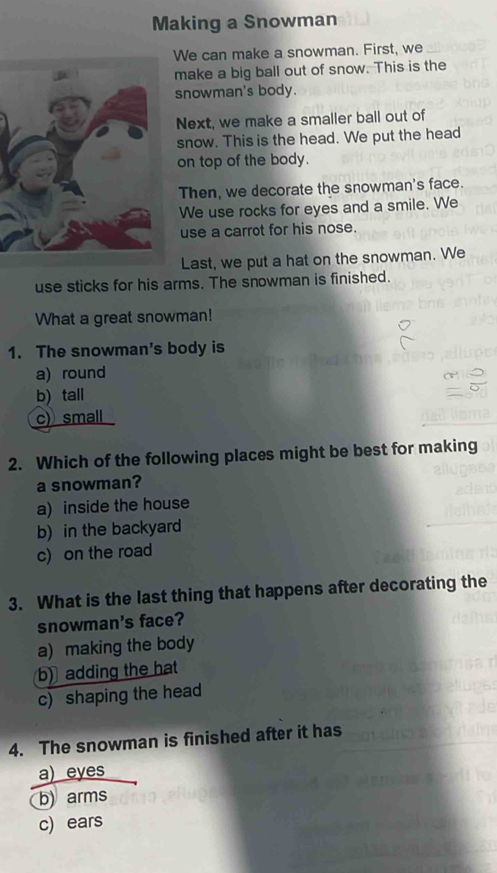 Making a Snowman
We can make a snowman. First, we
make a big ball out of snow. This is the
snowman's body.
Next, we make a smaller ball out of
snow. This is the head. We put the head
on top of the body.
Then, we decorate the snowman's face.
We use rocks for eyes and a smile. We
use a carrot for his nose.
Last, we put a hat on the snowman. We
use sticks for his arms. The snowman is finished.
What a great snowman!
1. The snowman's body is
a) round
b) tall
c) small
2. Which of the following places might be best for making
a snowman?
a) inside the house
b) in the backyard
c) on the road
3. What is the last thing that happens after decorating the
snowman's face?
a) making the body
b) adding the hat
c) shaping the head
4. The snowman is finished after it has
a) eyes
b) arms
c) ears