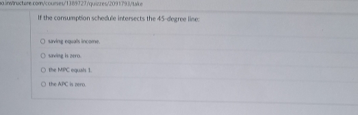 If the consumption schedule intersects the 45-degree line:
saving equals income.
saving is zero.
the MPC equals 1.
the APC is zero.
