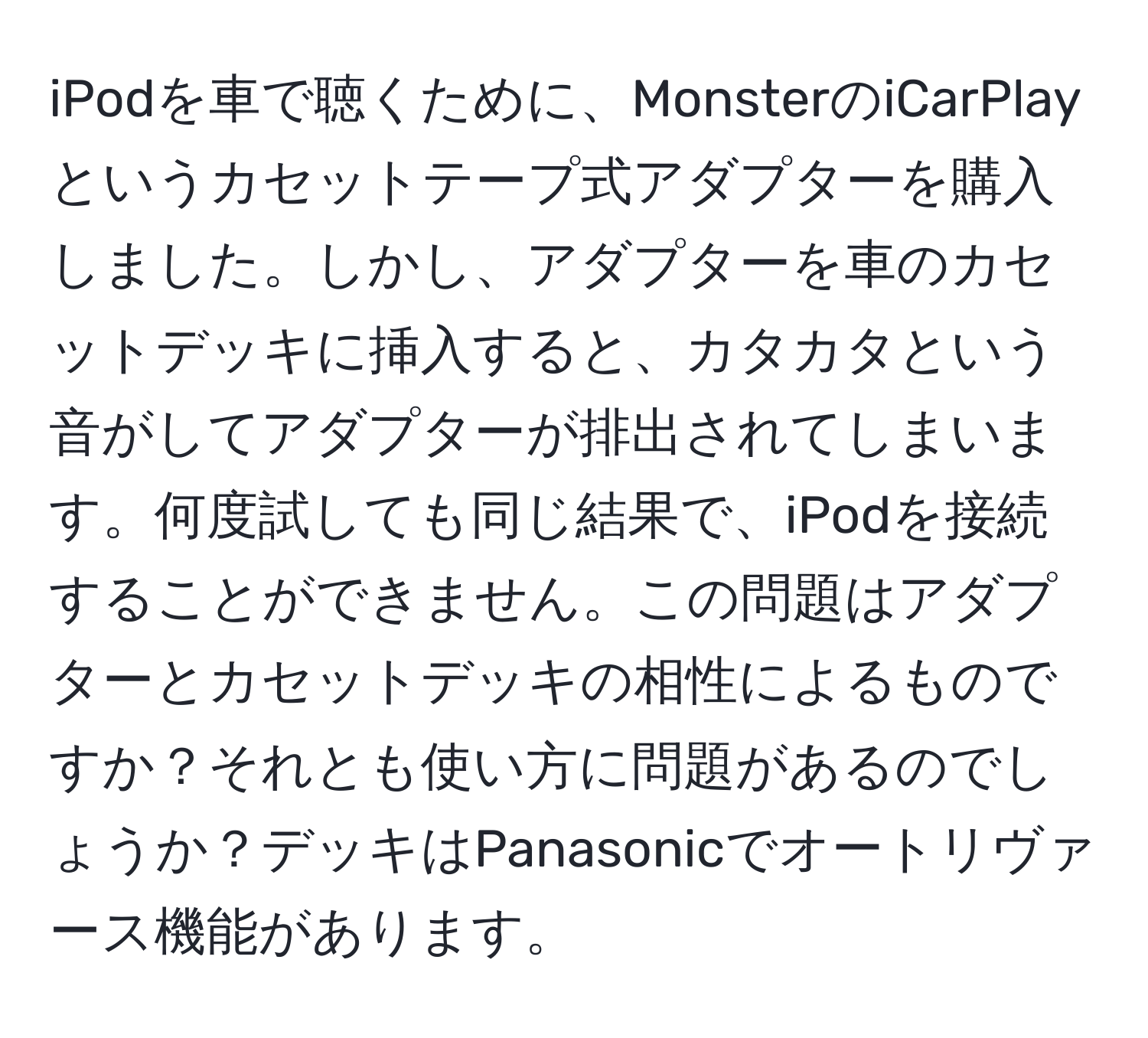 iPodを車で聴くために、MonsterのiCarPlayというカセットテープ式アダプターを購入しました。しかし、アダプターを車のカセットデッキに挿入すると、カタカタという音がしてアダプターが排出されてしまいます。何度試しても同じ結果で、iPodを接続することができません。この問題はアダプターとカセットデッキの相性によるものですか？それとも使い方に問題があるのでしょうか？デッキはPanasonicでオートリヴァース機能があります。