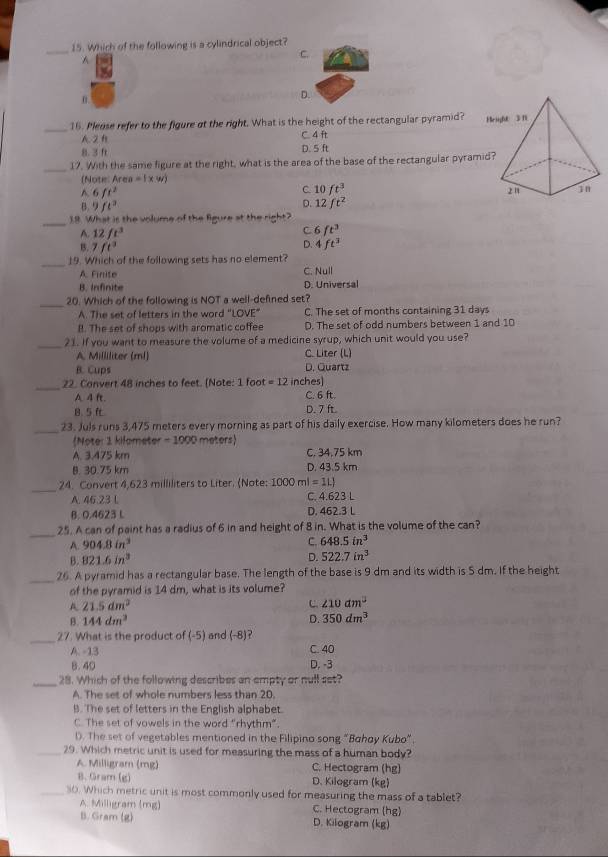 Which of the following is a cylindrical object?
A
C.
0.
D.
_
16. Please refer to the figure at the right. What is the height of the rectangular pyramid?
A 2 B C. 4 ft
8. 3 ft D. 5 ft
_17. With the same figure at the right, what is the area of the base of the rectangular pyram
(Note: A rea=(xw)
A. 6 ft^2
C 10ft^3
B. 9 ft^2
D. 12ft^2
_
1.8. What is the volume of the figure at the right?
C
A. 12ft^3 6ft^3
B. 7ft^3
Q 4ft^3
_
19. Which of the following sets has no element?
A. Finite C. Null
B. Infinite D. Universal
_
20. Which of the following is NOT a well-defined set?
A. The set of letters in the word “LOVE" C. The set of months containing 31 days
B. The set of shops with aromatic coffee D. The set of odd numbers between 1 and 10
_
21. If you want to measure the volume of a medicine syrup, which unit would you use?
A. Milliliter (ml) C. Liter (L)
B. Cups D. Quartz
_22. Convert 48 inches to feet. [Note: 1 foot =12 inches]
A. 4 ft. C. 6 ft.
8. 5 D. 7 ft
_
23. Juls runs 3,475 meters every morning as part of his daily exercise. How many kilometers does he run?
Noter 1 kilameter -1000 meters)
A. 3.475 km C. 34.75 km
B. 30.75 km D. 43.5 km
_
24. Convert 4.623 milliliters to Liter. (Note: 1000ml=1LJ
A. 46.23 L C. 4.623 L
B. 0.4623 L D. 462.3 L
_25. A can of paint has a radius of 6 in and height of 8 in. What is the volume of the can?
A. 904.8in^3 C. 648.5in^3
B. 821.6in^3 D. 522.7in^3
_26. A pyramid has a rectangular base. The length of the base is 9 dm and its width is 5 dm. If the height
of the pyramid is 14 dm, what is its volume?
A 21.5dm^2
C. ∠ 10dm^2
B. 144dm^3 D. 350dm^3
_
27. What is the product of (-5) and (-8)
A. -13 C. 40
8. 40 D. -3
_28. Which of the following describes an empty or null set?
A. The set of whole numbers less than 20.
B. The set of letters in the English alphabet.
C. The set of vowels in the word "rhythm”.
D. The set of vegetables mentioned in the Filipino song "Bahay Kubo”.
_29. Which metric unit is used for measuring the mass of a human body?
A. Milligram (mg) C. Hectogram (hg)
B. Gram (g) D. Kilogram (kg)
_s0. Which metric unit is most commonly used for measuring the mass of a tablet?
A. Milligram (mg) C. Hectogram (hg)
B. Gram (g) D. Kilogram (kg)