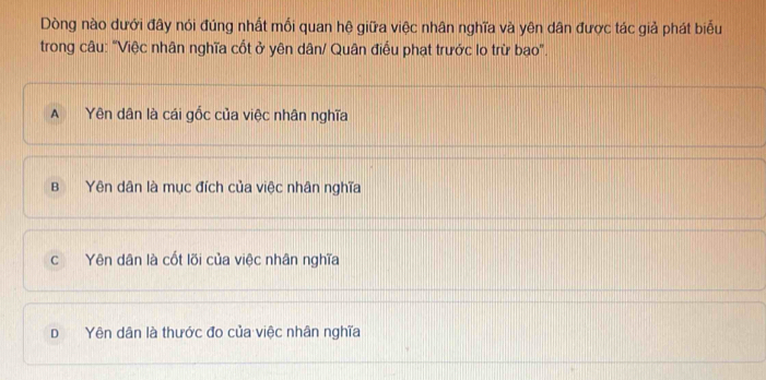 Dòng nào dưới đây nói đúng nhất mối quan hệ giữa việc nhân nghĩa và yên dân được tác giả phát biểu
trong câu: "Việc nhân nghĩa cốt ở yên dân/ Quân điều phạt trưởc lo trừ bao".
A Yên dân là cái gốc của việc nhân nghĩa
BYên dân là mục đích của việc nhân nghĩa
c Yên dân là cốt lõi của việc nhân nghĩa
D Yên dân là thước đo của việc nhân nghĩa