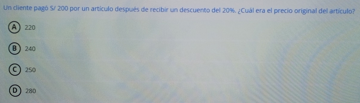 Un cliente pagó S/ 200 por un artículo después de recibir un descuento del 20%. ¿Cuál era el precio original del artículo?
A 220
B 240
C 250
D 280