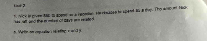 Nick is given $50 to spend on a vacation. He decides to spend $5 a day. The amount Nick 
has left and the number of days are related. 
a. Write an equation relating x and y.