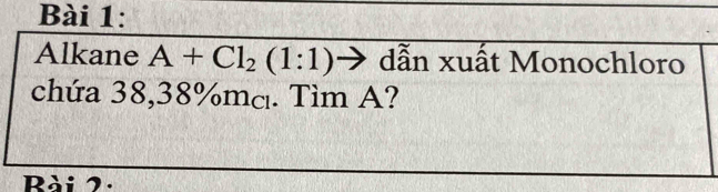 Alkane A+Cl_2(1:1) dẫn xuất Monochloro 
chứa 38,38% mcı. Tìm A? 
Rài 2.